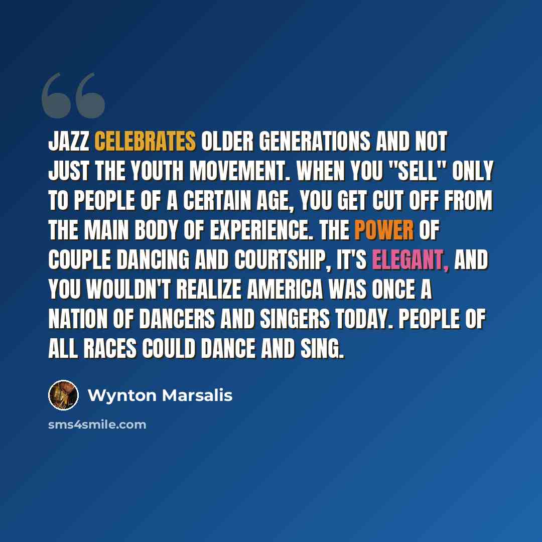 “Jazz celebrates older generations and not just the youth movement. When you "sell" only to people of a certain age, you get cut off from the main body of experience. The power of couple dancing and courtship, it's elegant, and you wouldn't realize America was once a nation of dancers and singers…” quote by Wynton Marsalis