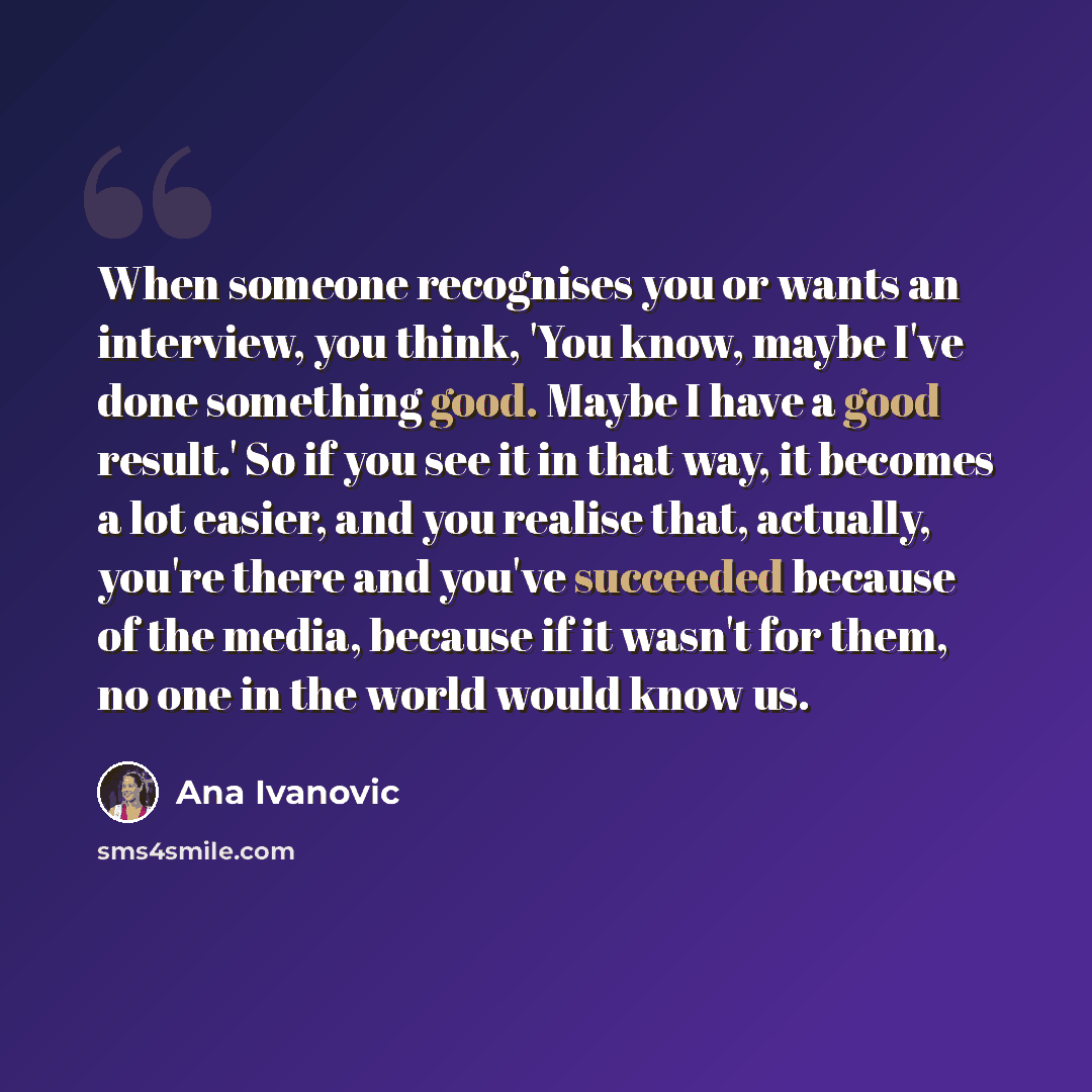 “When someone recognises you or wants an interview, you think, 'You know, maybe I've done something good. Maybe I have a good result.' So if you see it in that way, it becomes a lot easier, and you realise that, actually, you're there and you've succeeded because of the media, because if it wasn't…” quote by Ana Ivanovic