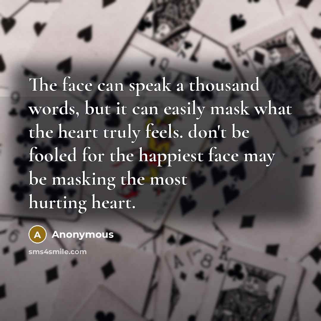 “The face can speak a thousand words, but it can easily mask what the heart truly feels. don't be fooled for the happiest face may be masking the most hurting heart.” quote by Anonymous