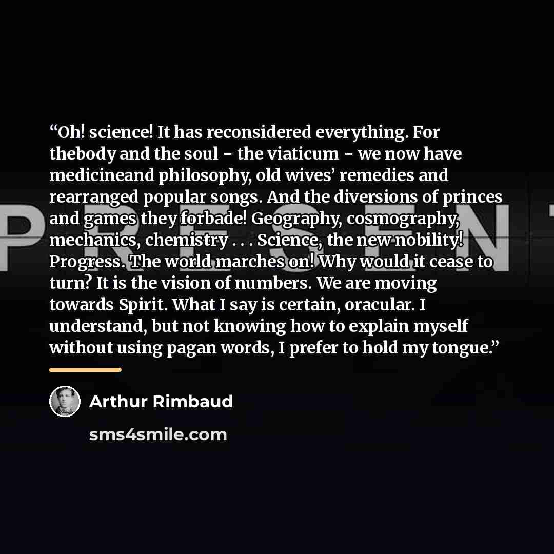 “Oh! science! It has reconsidered everything. For thebody and the soul − the viaticum − we now have medicineand philosophy, old wives’ remedies and rearranged popular songs. And the diversions of princes and games they forbade! Geography, cosmography, mechanics, chemistry . . . Science, the new…” quote by Arthur Rimbaud