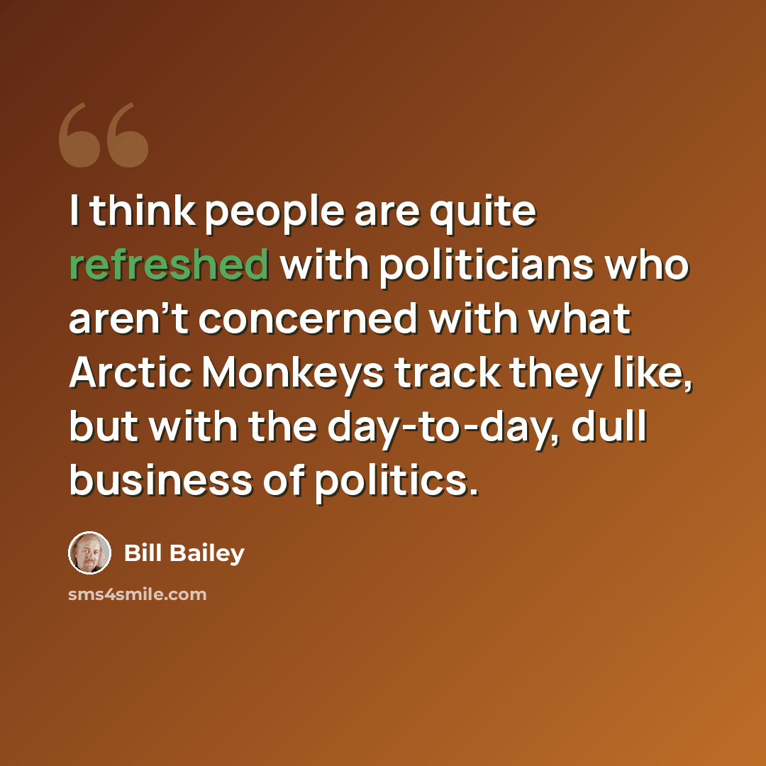 “I think people are quite refreshed with politicians who aren't concerned with what Arctic Monkeys track they like, but with the day-to-day, dull business of politics.” quote by Bill Bailey