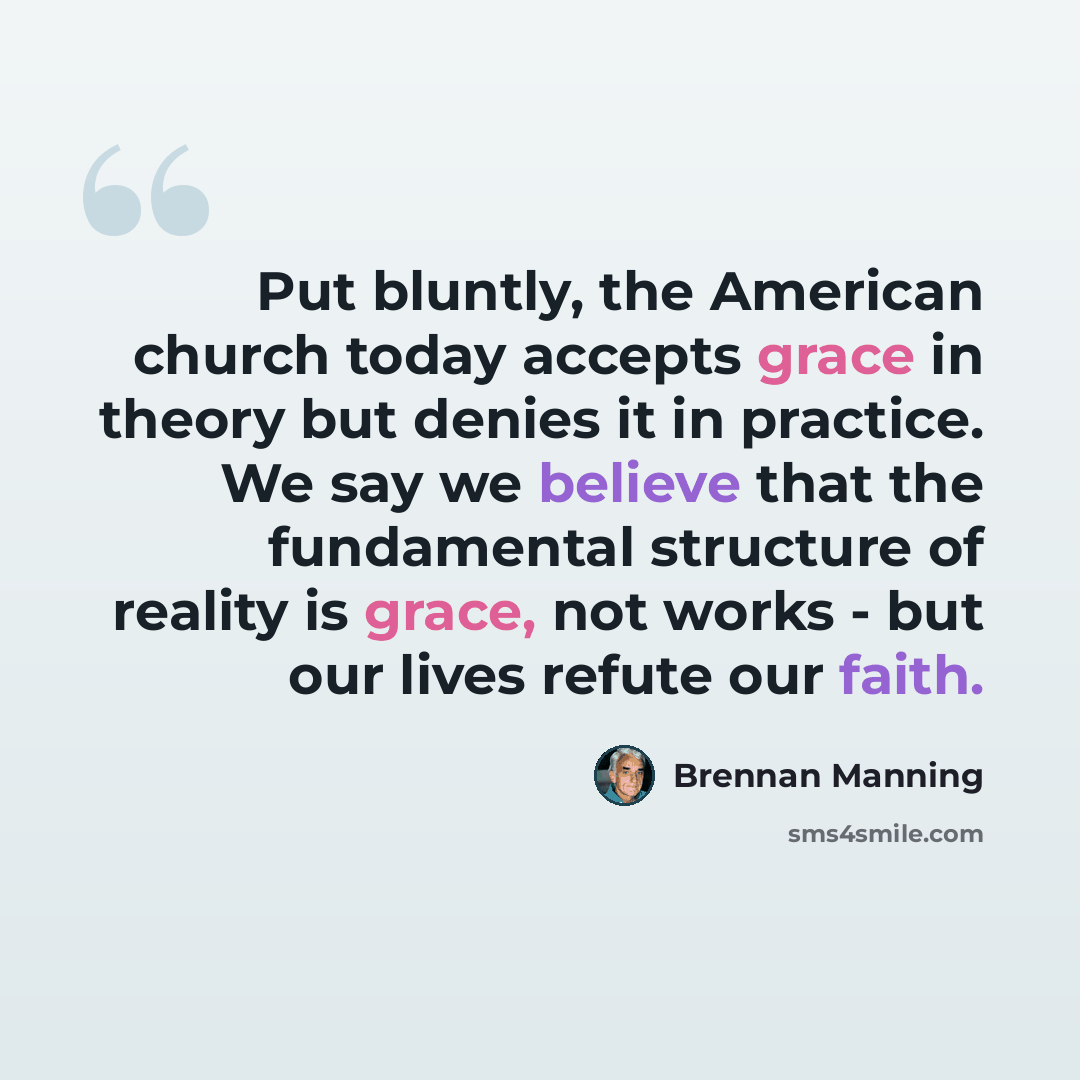 “Put bluntly, the American church today accepts grace in theory but denies it in practice. We say we believe that the fundamental structure of reality is grace, not works - but our lives refute our faith.” quote by Brennan Manning