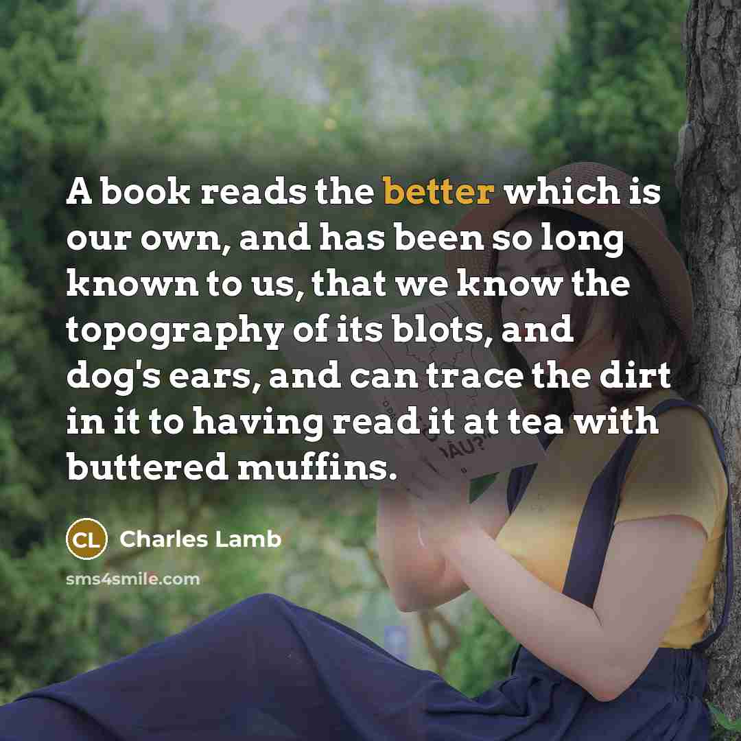 “A book reads the better which is our own, and has been so long known to us, that we know the topography of its blots, and dog's ears, and can trace the dirt in it to having read it at tea with buttered muffins.” quote by Charles Lamb