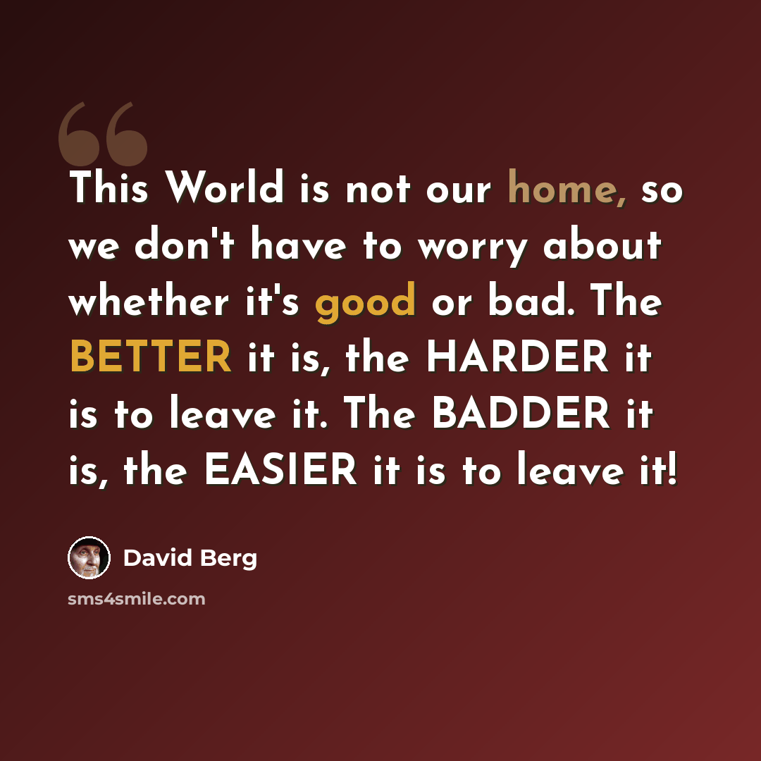 “This World is not our home, so we don't have to worry about whether it's good or bad. The BETTER it is, the HARDER it is to leave it. The BADDER it is, the EASIER it is to leave it!” quote by David Berg