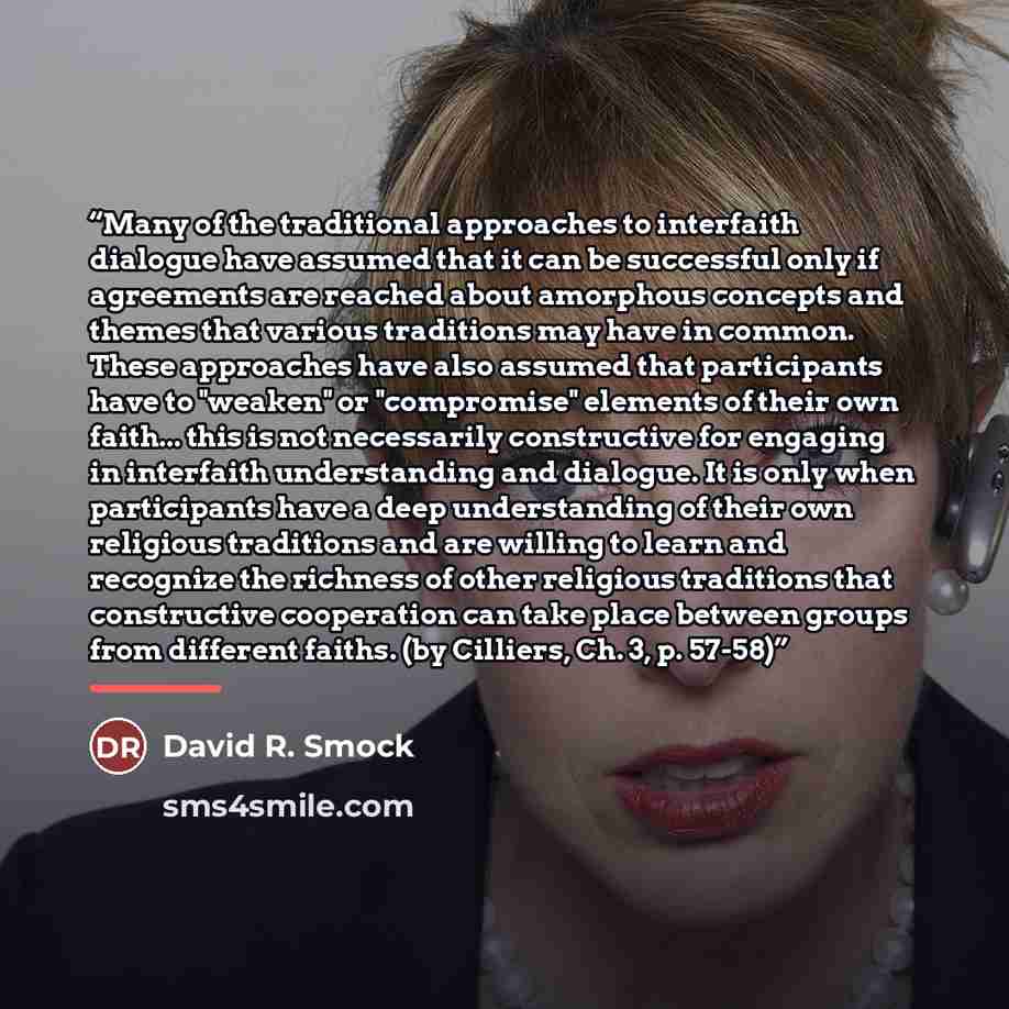 “Many of the traditional approaches to interfaith dialogue have assumed that it can be successful only if agreements are reached about amorphous concepts and themes that various traditions may have in common. These approaches have also assumed that participants have to "weaken" or "compromise"…” quote by David R. Smock
