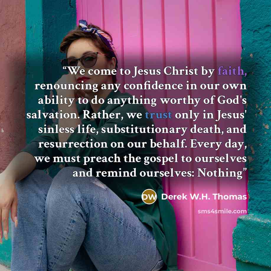 “We come to Jesus Christ by faith, renouncing any confidence in our own ability to do anything worthy of God's salvation. Rather, we trust only in Jesus' sinless life, substitutionary death, and resurrection on our behalf. Every day, we must preach the gospel to ourselves and remind ourselves…” quote by Derek W.H. Thomas