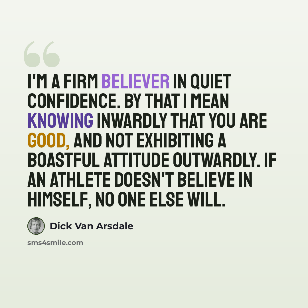 “I'm a firm believer in quiet confidence. By that I mean knowing inwardly that you are good, and not exhibiting a boastful attitude outwardly. If an athlete doesn't believe in himself, no one else will.” quote by Dick Van Arsdale