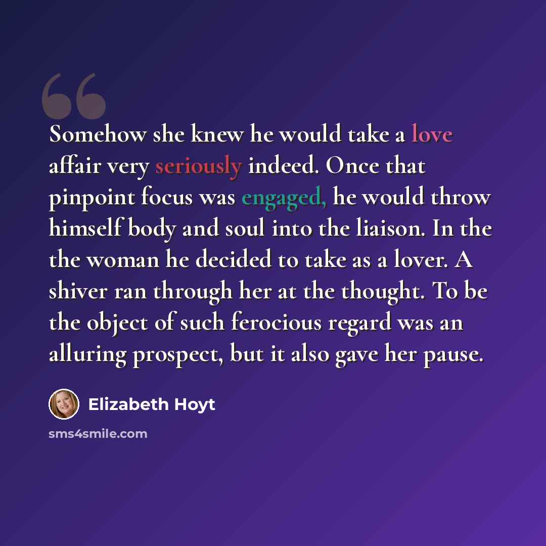 “Somehow she knew he would take a love affair very seriously indeed. Once that pinpoint focus was engaged, he would throw himself body and soul into the liaison. In the the woman he decided to take as a lover. A shiver ran through her at the thought. To be the object of such ferocious regard was an…” quote by Elizabeth Hoyt