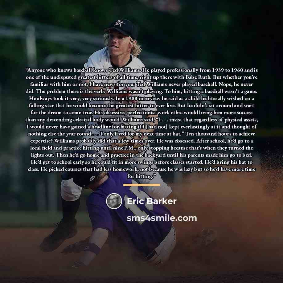 “Anyone who knows baseball knows Ted Williams. He played professionally from 1939 to 1960 and is one of the undisputed greatest hitters of all time, right up there with Babe Ruth. But whether you’re familiar with him or not, I have news for you: Ted Williams never played baseball. Nope, he never…” quote by Eric Barker