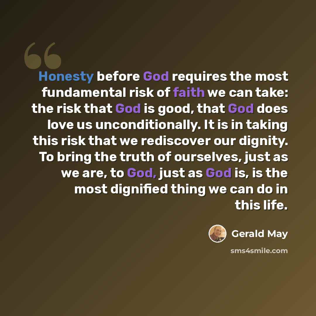 “Honesty before God requires the most fundamental risk of faith we can take: the risk that God is good, that God does love us unconditionally. It is in taking this risk that we rediscover our dignity. To bring the truth of ourselves, just as we are, to God, just as God is, is the most dignified…” quote by Gerald May