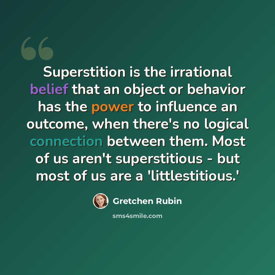 “Superstition is the irrational belief that an object or behavior has the power to influence an outcome, when there's no logical connection between them. Most of us aren't superstitious - but most of us are a 'littlestitious.'” quote by Gretchen Rubin