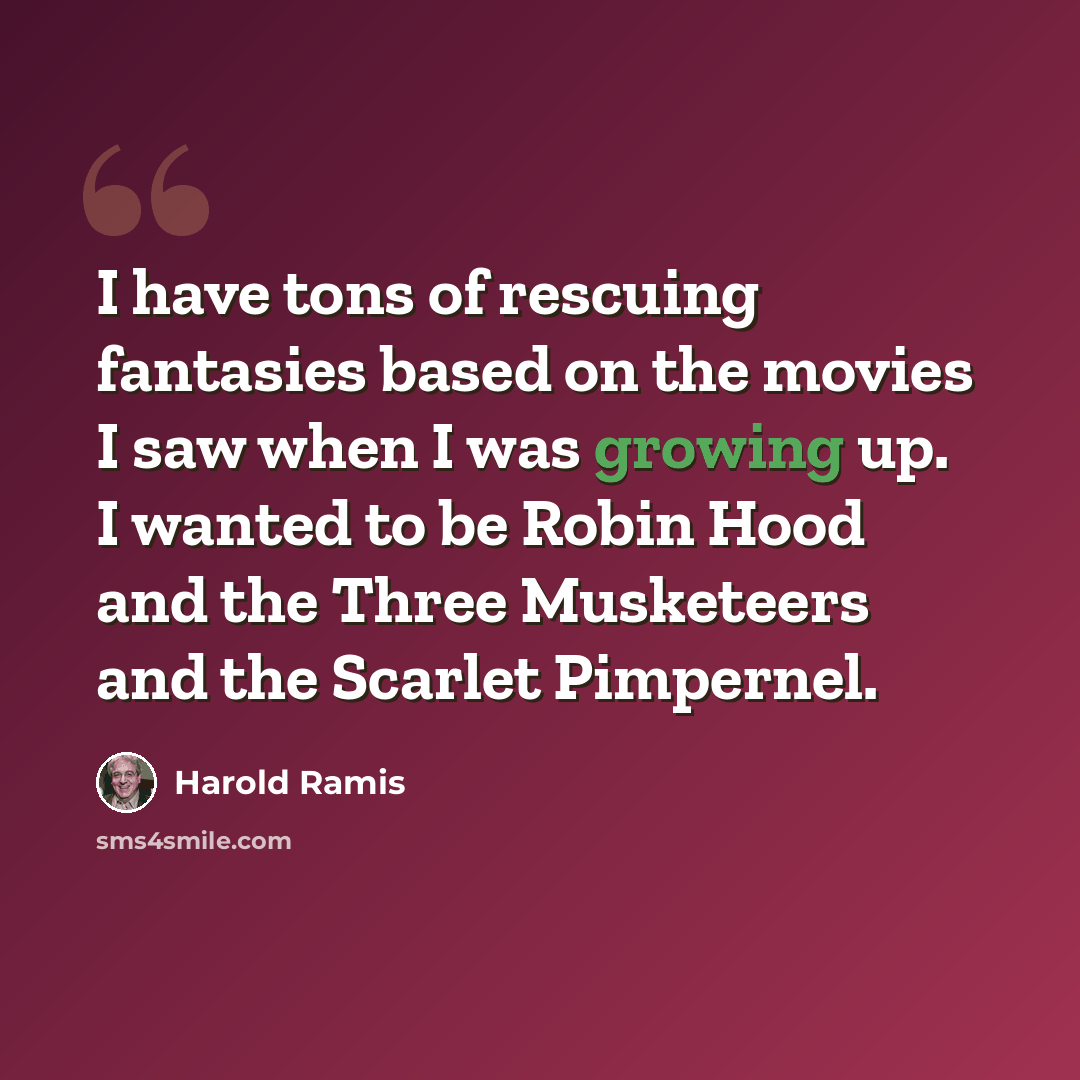 “I have tons of rescuing fantasies based on the movies I saw when I was growing up. I wanted to be Robin Hood and the Three Musketeers and the Scarlet Pimpernel.” quote by Harold Ramis