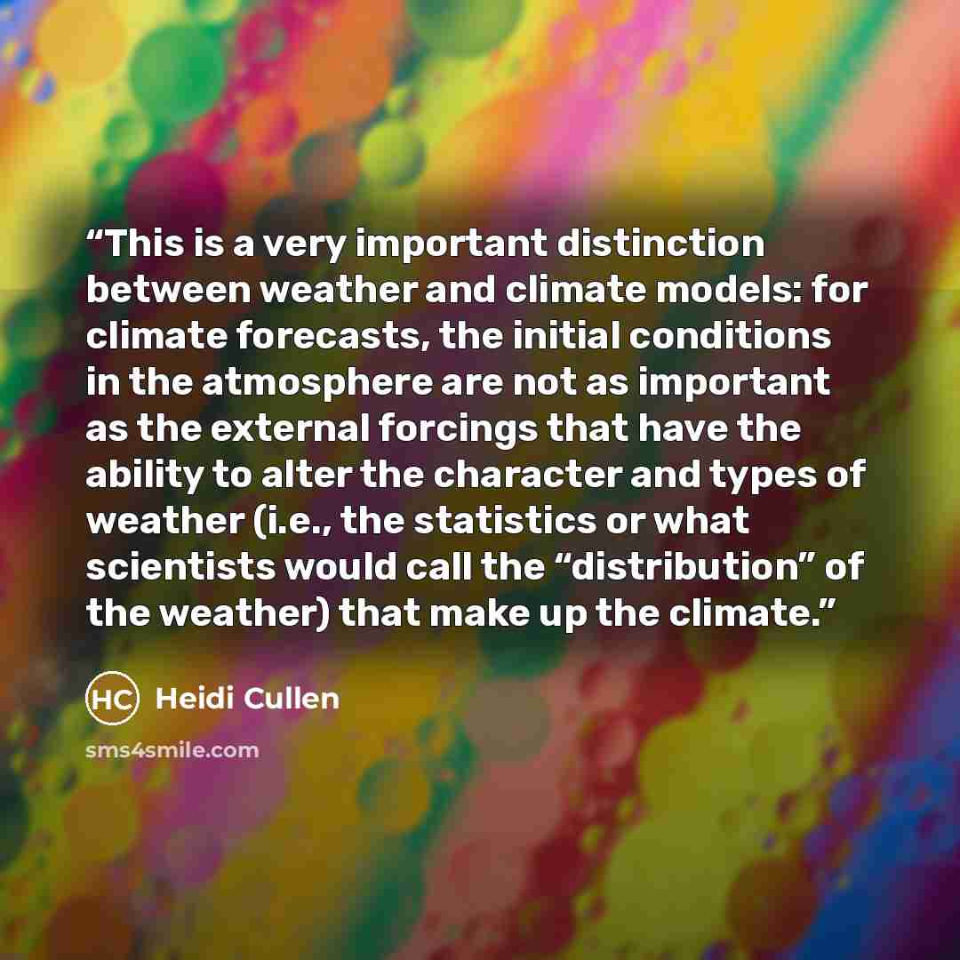 “This is a very important distinction between weather and climate models: for climate forecasts, the initial conditions in the atmosphere are not as important as the external forcings that have the ability to alter the character and types of weather (i.e., the statistics or what scientists would…” quote by Heidi Cullen