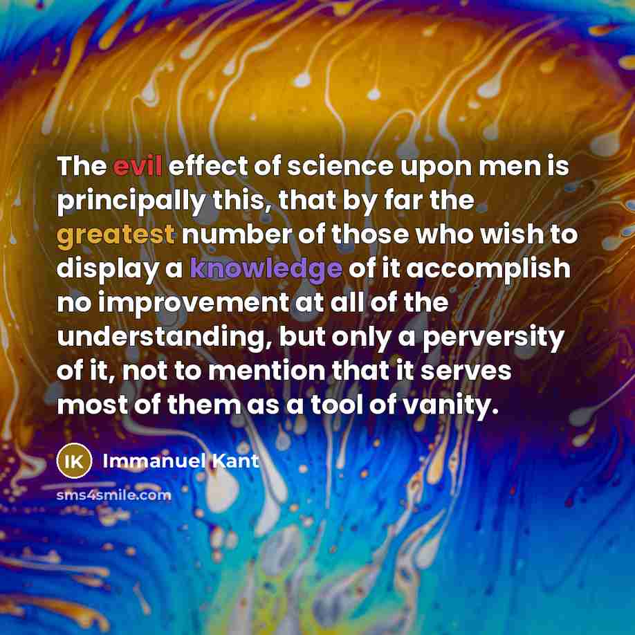 “The evil effect of science upon men is principally this, that by far the greatest number of those who wish to display a knowledge of it accomplish no improvement at all of the understanding, but only a perversity of it, not to mention that it serves most of them as a tool of vanity.” quote by Immanuel Kant