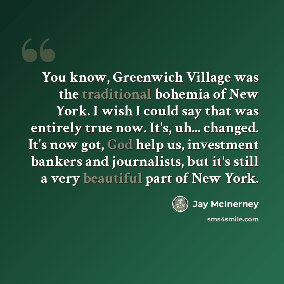“You know, Greenwich Village was the traditional bohemia of New York. I wish I could say that was entirely true now. It's, uh... changed. It's now got, God help us, investment bankers and journalists, but it's still a very beautiful part of New York.” quote by Jay McInerney