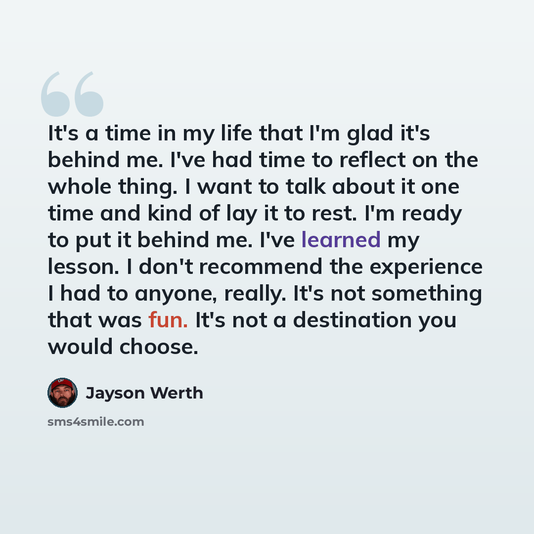 “It's a time in my life that I'm glad it's behind me. I've had time to reflect on the whole thing. I want to talk about it one time and kind of lay it to rest. I'm ready to put it behind me. I've learned my lesson. I don't recommend the experience I had to anyone, really. It's not something that…” quote by Jayson Werth