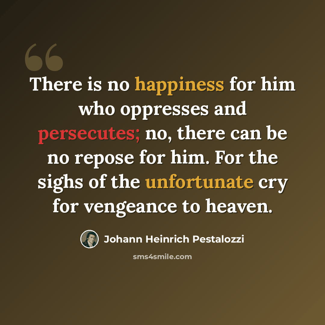 “There is no happiness for him who oppresses and persecutes; no, there can be no repose for him. For the sighs of the unfortunate cry for vengeance to heaven.” quote by Johann Heinrich Pestalozzi