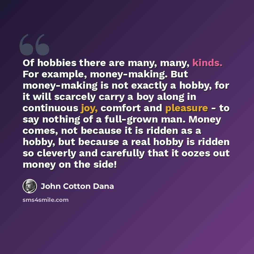 “Of hobbies there are many, many, kinds. For example, money-making. But money-making is not exactly a hobby, for it will scarcely carry a boy along in continuous joy, comfort and pleasure - to say nothing of a full-grown man. Money comes, not because it is ridden as a hobby, but because a real…” quote by John Cotton Dana