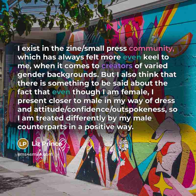 “I exist in the zine/small press community, which has always felt more even keel to me, when it comes to creators of varied gender backgrounds. But I also think that there is something to be said about the fact that even though I am female, I present closer to male in my way of dress and…” quote by Liz Prince