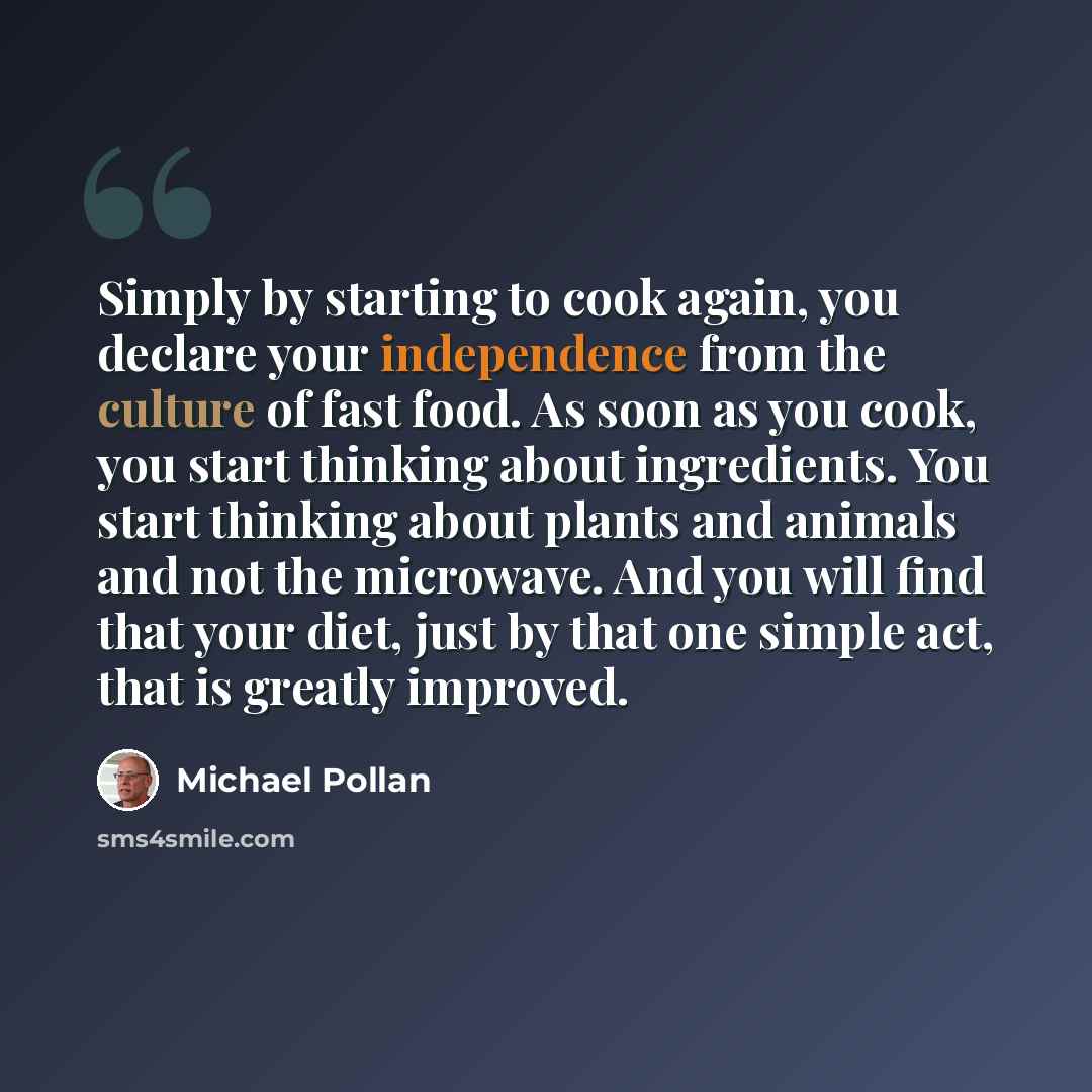 “Simply by starting to cook again, you declare your independence from the culture of fast food. As soon as you cook, you start thinking about ingredients. You start thinking about plants and animals and not the microwave. And you will find that your diet, just by that one simple act, that is…” quote by Michael Pollan