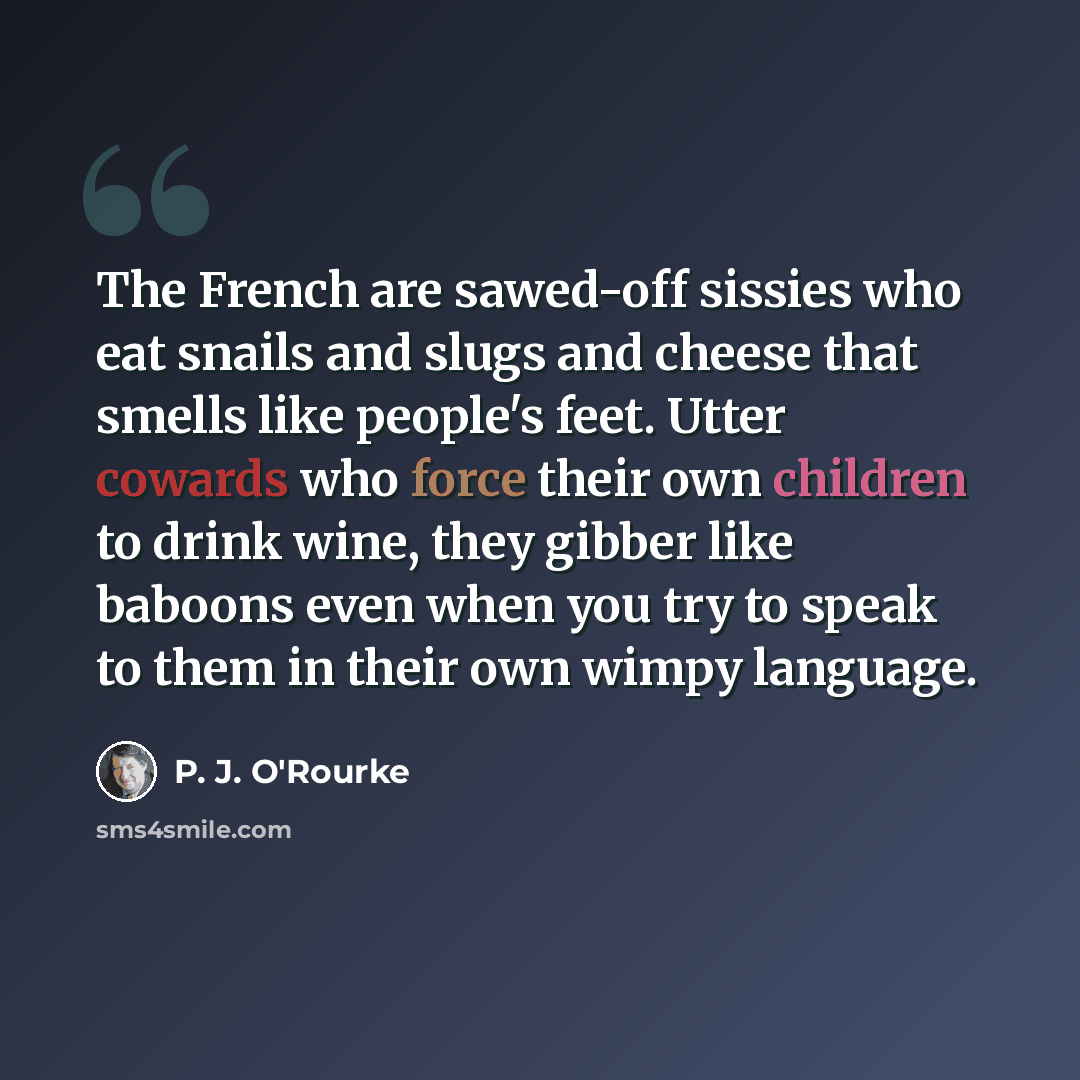 “The French are sawed-off sissies who eat snails and slugs and cheese that smells like people's feet. Utter cowards who force their own children to drink wine, they gibber like baboons even when you try to speak to them in their own wimpy language.” quote by P. J. O'Rourke