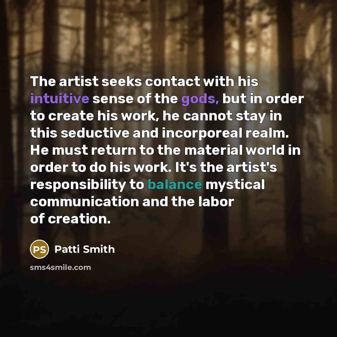 “The artist seeks contact with his intuitive sense of the gods, but in order to create his work, he cannot stay in this seductive and incorporeal realm. He must return to the material world in order to do his work. It's the artist's responsibility to balance mystical communication and the labor of…” quote by Patti Smith