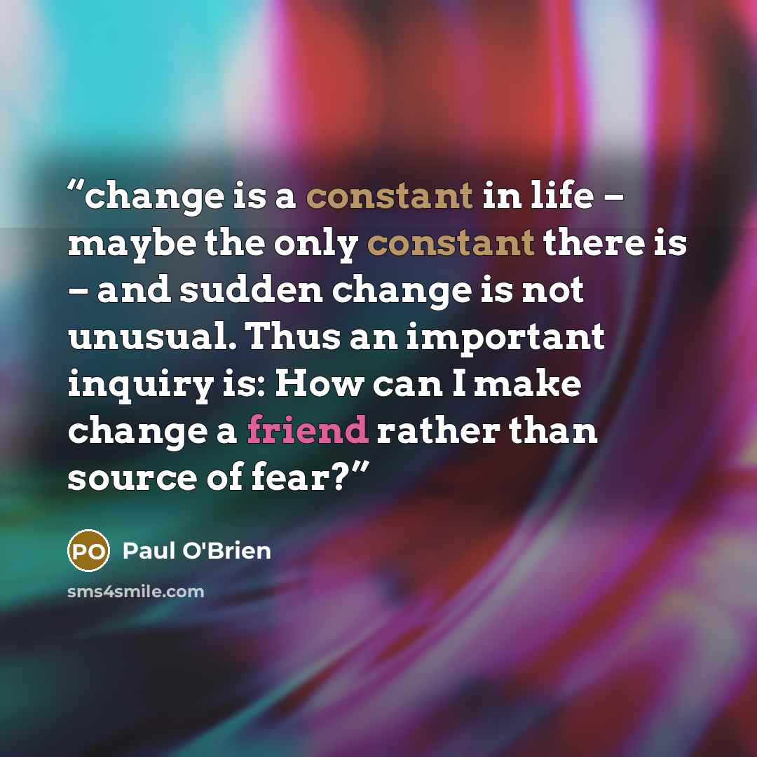 “change is a constant in life – maybe the only constant there is – and sudden change is not unusual. Thus an important inquiry is: How can I make change a friend rather than source of fear?” quote by Paul O'Brien