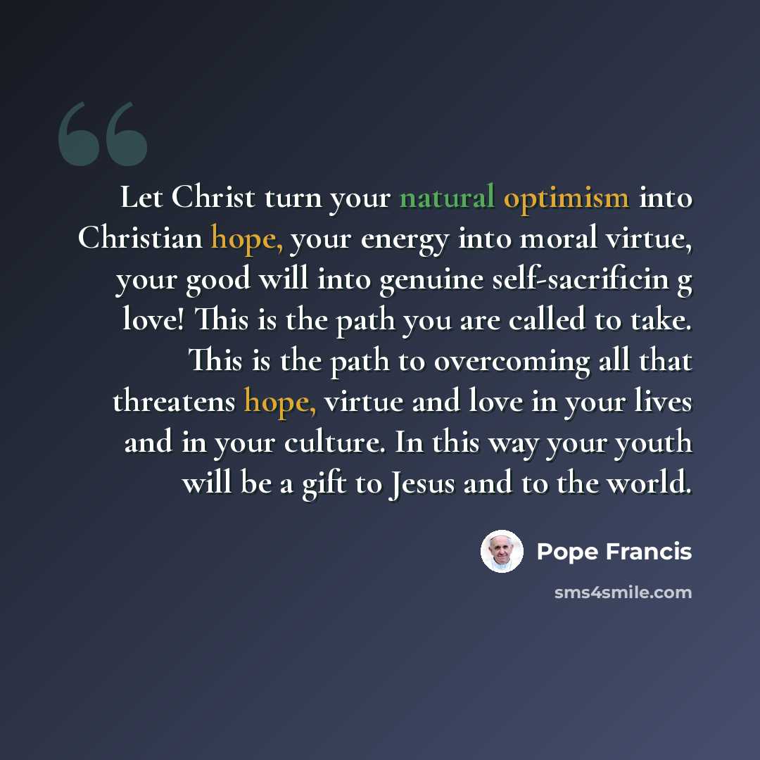 “Let Christ turn your natural optimism into Christian hope, your energy into moral virtue, your good will into genuine self-sacrificin g love! This is the path you are called to take. This is the path to overcoming all that threatens hope, virtue and love in your lives and in your culture. In this…” quote by Pope Francis
