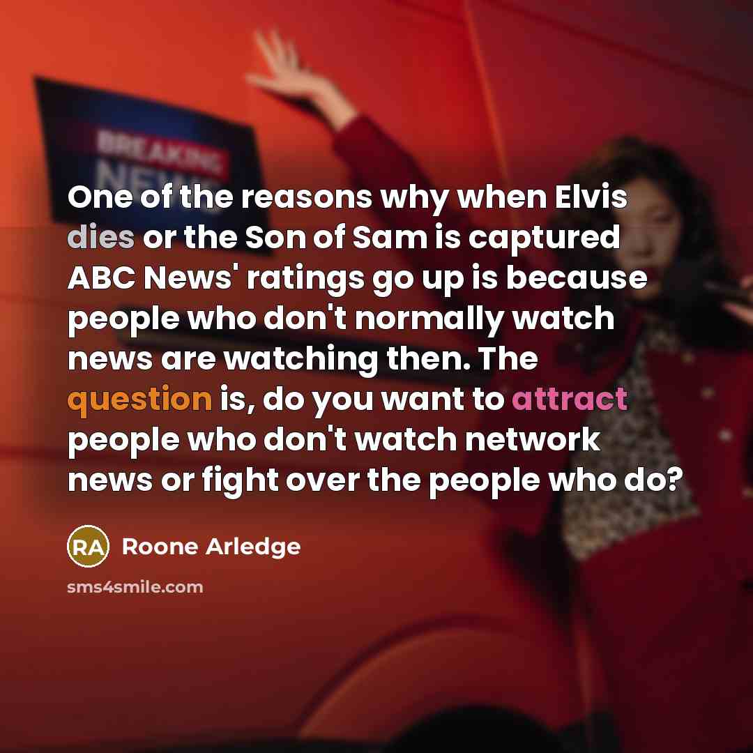 “One of the reasons why when Elvis dies or the Son of Sam is captured ABC News' ratings go up is because people who don't normally watch news are watching then. The question is, do you want to attract people who don't watch network news or fight over the people who do?” quote by Roone Arledge