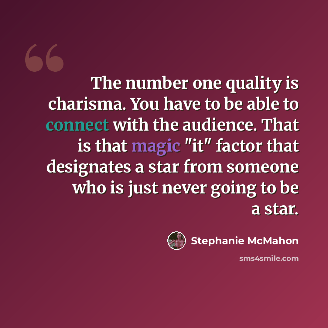“The number one quality is charisma. You have to be able to connect with the audience. That is that magic "it" factor that designates a star from someone who is just never going to be a star.” quote by Stephanie McMahon