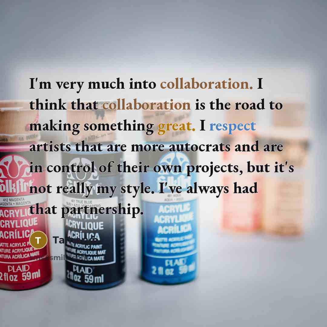 “I'm very much into collaboration. I think that collaboration is the road to making something great. I respect artists that are more autocrats and are in control of their own projects, but it's not really my style. I've always had that partnership.” quote by Tamaryn