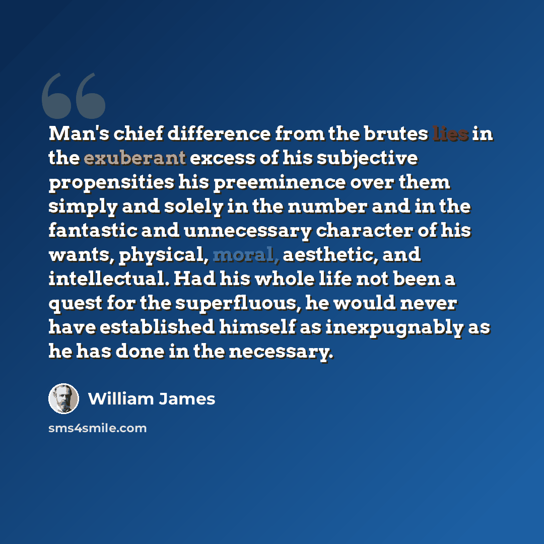 “Man's chief difference from the brutes lies in the exuberant excess of his subjective propensities his preeminence over them simply and solely in the number and in the fantastic and unnecessary character of his wants, physical, moral, aesthetic, and intellectual. Had his whole life not been a…” quote by William James