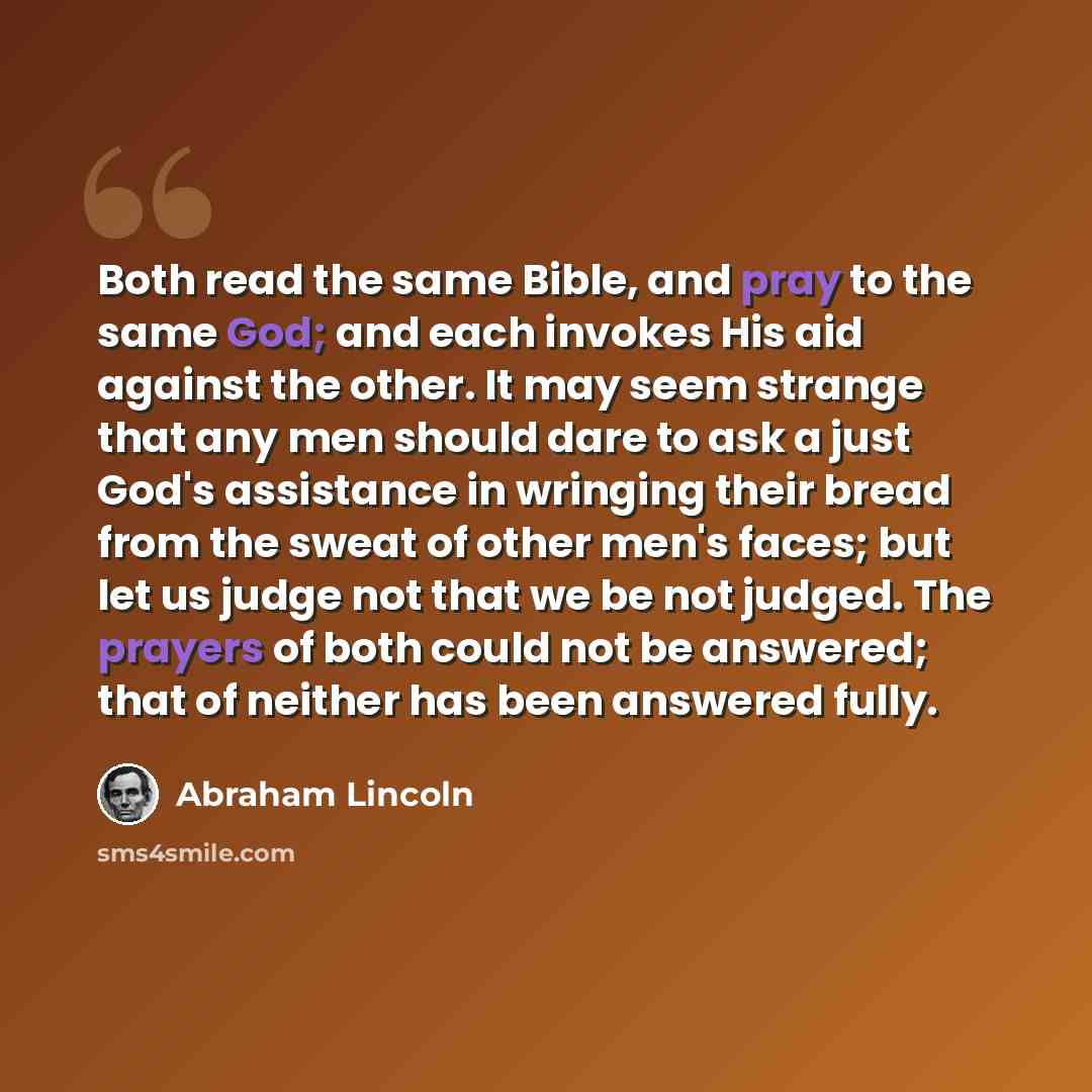 “Both read the same Bible, and pray to the same God; and each invokes His aid against the other. It may seem strange that any men should dare to ask a just God's assistance in wringing their bread from the sweat of other men's faces; but let us judge not that we be not judged. The prayers of both…” quote by Abraham Lincoln