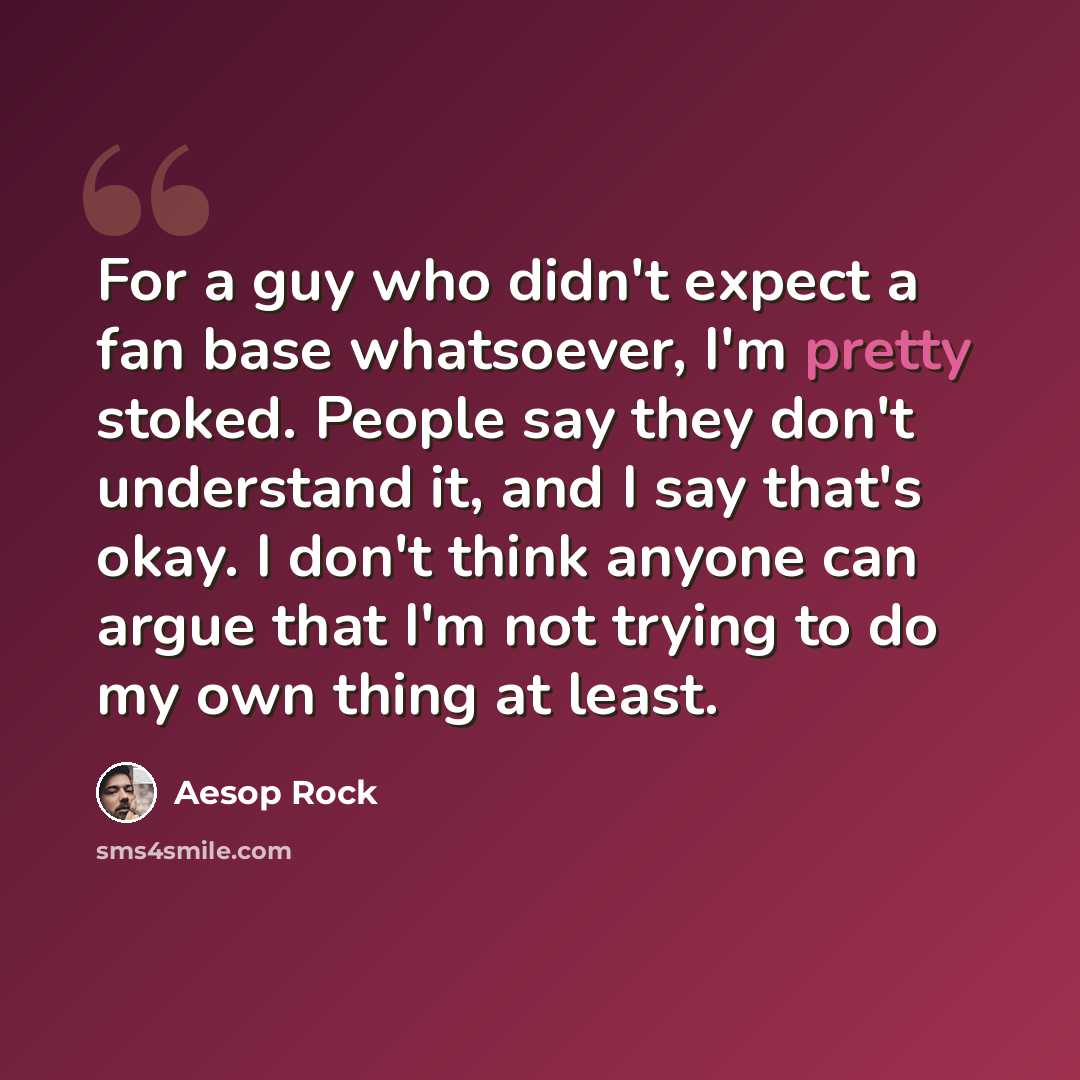 “For a guy who didn't expect a fan base whatsoever, I'm pretty stoked. People say they don't understand it, and I say that's okay. I don't think anyone can argue that I'm not trying to do my own thing at least.” quote by Aesop Rock