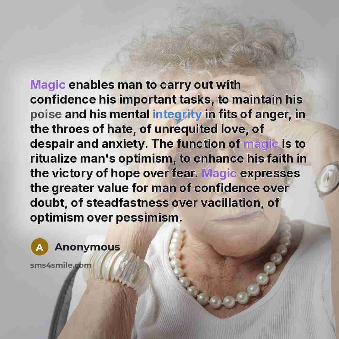 “Magic enables man to carry out with confidence his important tasks, to maintain his poise and his mental integrity in fits of anger, in the throes of hate, of unrequited love, of despair and anxiety. The function of magic is to ritualize man's optimism, to enhance his faith in the victory of hope…” quote by Anonymous
