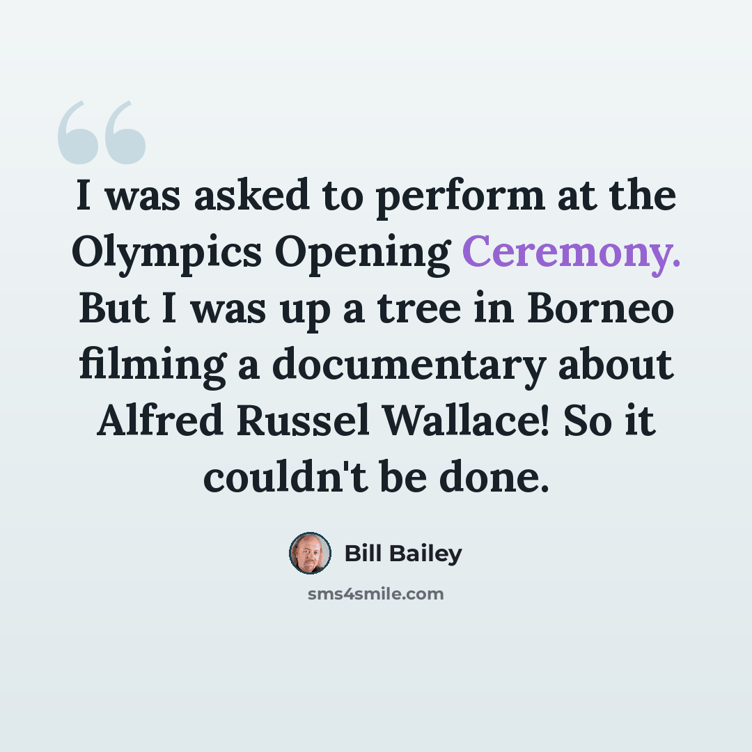 “I was asked to perform at the Olympics Opening Ceremony. But I was up a tree in Borneo filming a documentary about Alfred Russel Wallace! So it couldn't be done.” quote by Bill Bailey