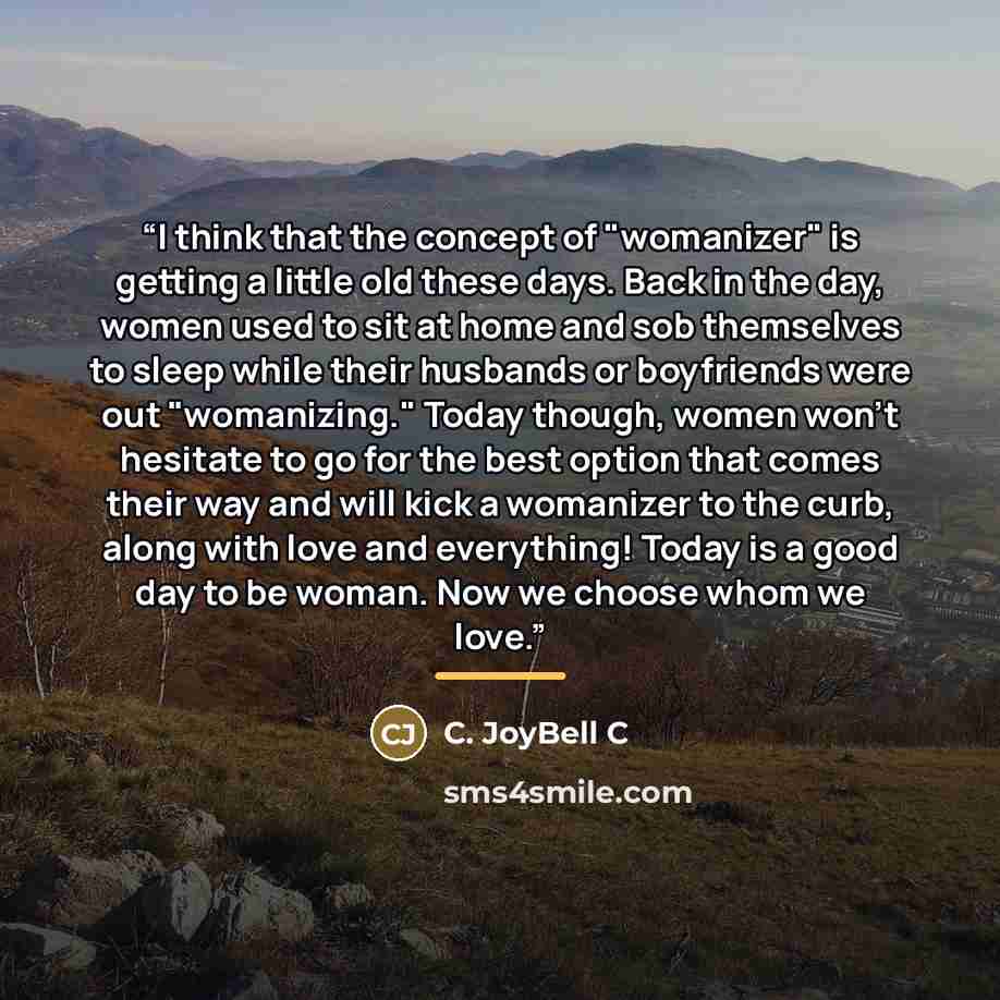 “I think that the concept of "womanizer" is getting a little old these days. Back in the day, women used to sit at home and sob themselves to sleep while their husbands or boyfriends were out "womanizing." Today though, women won't hesitate to go for the best option that comes their way and will…” quote by C. JoyBell C