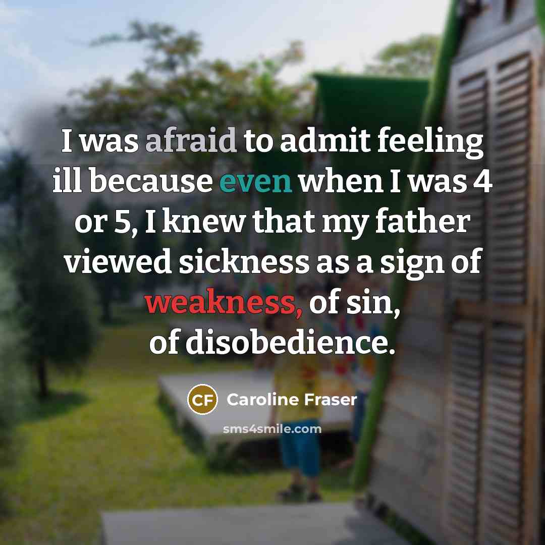 “I was afraid to admit feeling ill because even when I was 4 or 5, I knew that my father viewed sickness as a sign of weakness, of sin, of disobedience.” quote by Caroline Fraser