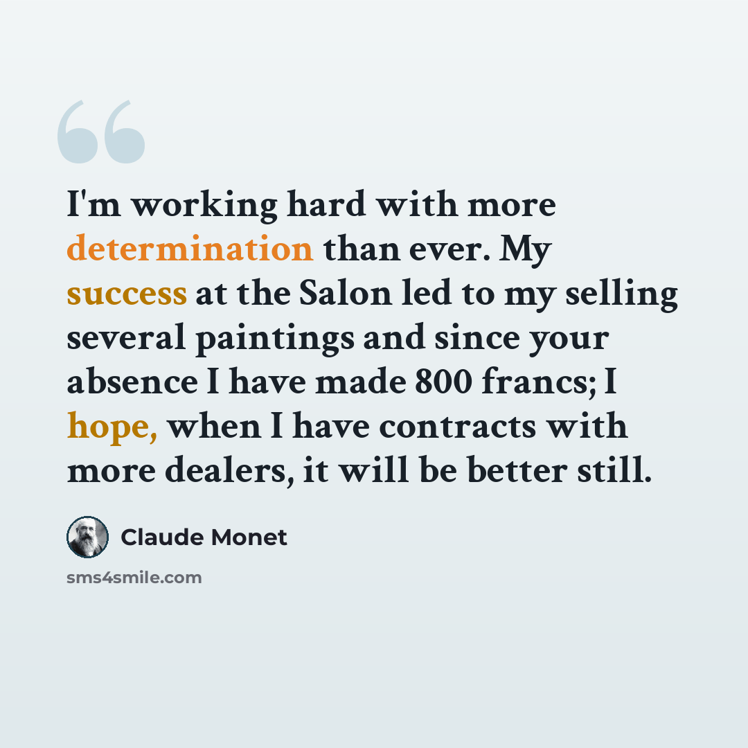“I'm working hard with more determination than ever. My success at the Salon led to my selling several paintings and since your absence I have made 800 francs; I hope, when I have contracts with more dealers, it will be better still.” quote by Claude Monet