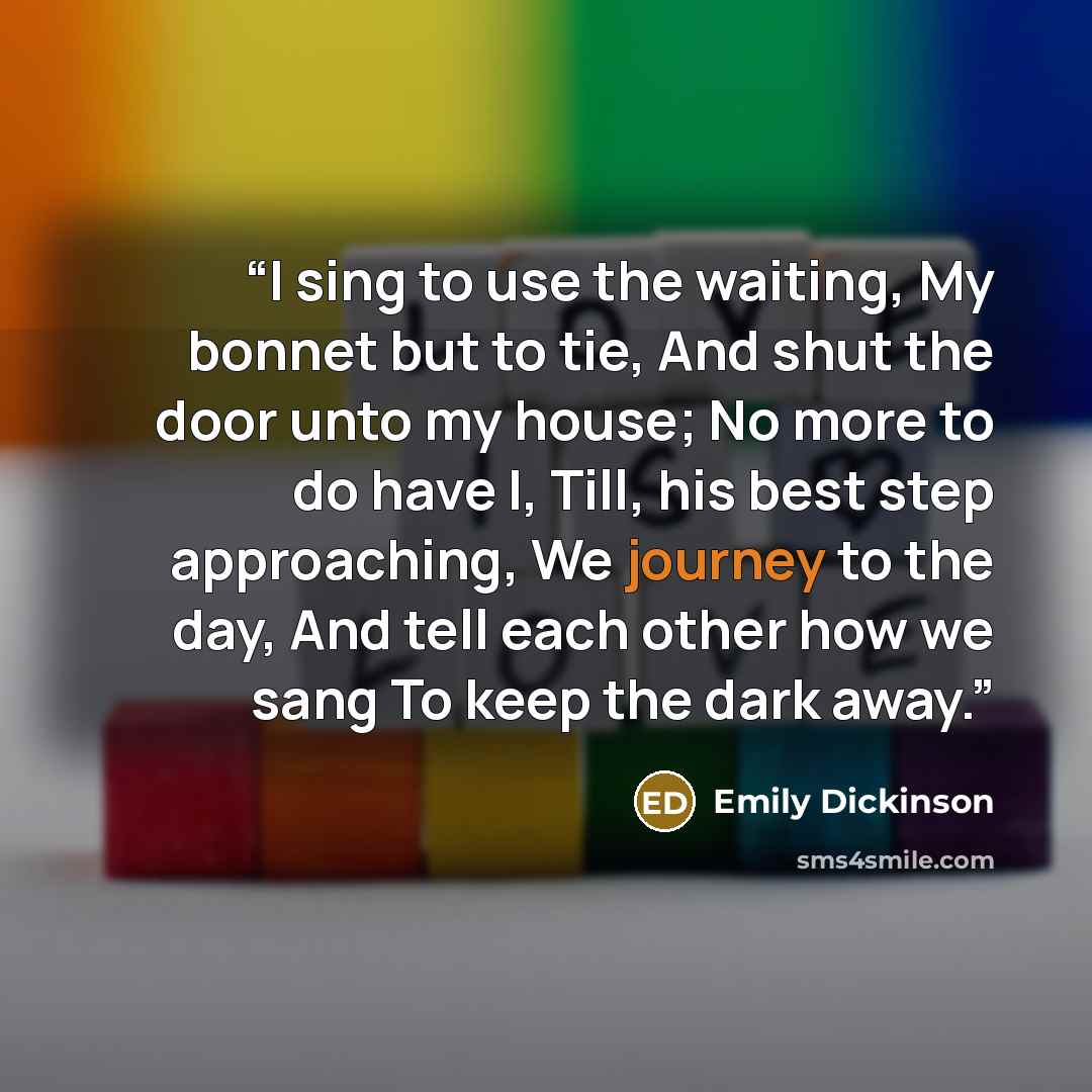 “I sing to use the waiting, My bonnet but to tie, And shut the door unto my house; No more to do have I, Till, his best step approaching, We journey to the day, And tell each other how we sang To keep the dark away.” quote by Emily Dickinson