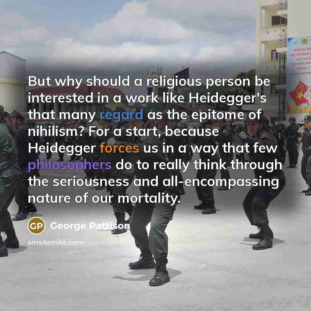 “But why should a religious person be interested in a work like Heidegger's that many regard as the epitome of nihilism? For a start, because Heidegger forces us in a way that few philosophers do to really think through the seriousness and all-encompassing nature of our mortality.” quote by George Pattison