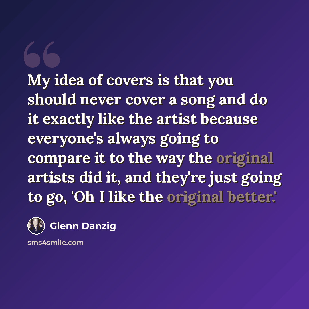“My idea of covers is that you should never cover a song and do it exactly like the artist because everyone's always going to compare it to the way the original artists did it, and they're just going to go, 'Oh I like the original better.'” quote by Glenn Danzig