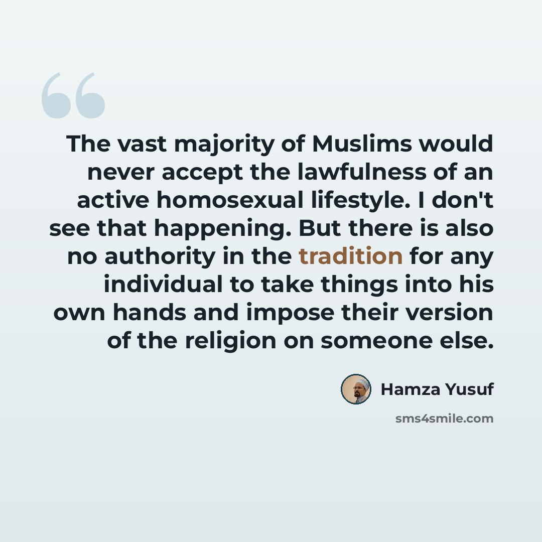 “The vast majority of Muslims would never accept the lawfulness of an active homosexual lifestyle. I don't see that happening. But there is also no authority in the tradition for any individual to take things into his own hands and impose their version of the religion on someone else.” quote by Hamza Yusuf