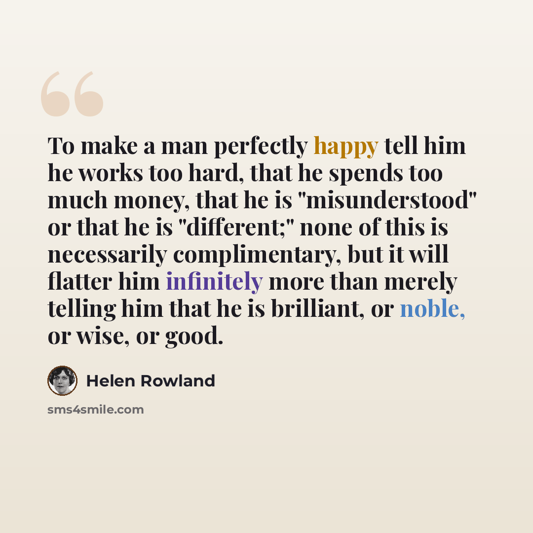 “To make a man perfectly happy tell him he works too hard, that he spends too much money, that he is "misunderstood" or that he is "different;" none of this is necessarily complimentary, but it will flatter him infinitely more than merely telling him that he is brilliant, or noble, or wise, or good.” quote by Helen Rowland