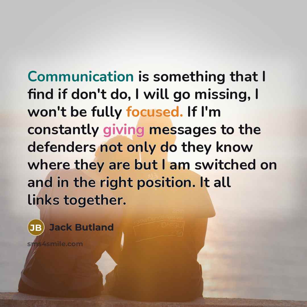 “Communication is something that I find if don't do, I will go missing, I won't be fully focused. If I'm constantly giving messages to the defenders not only do they know where they are but I am switched on and in the right position. It all links together.” quote by Jack Butland