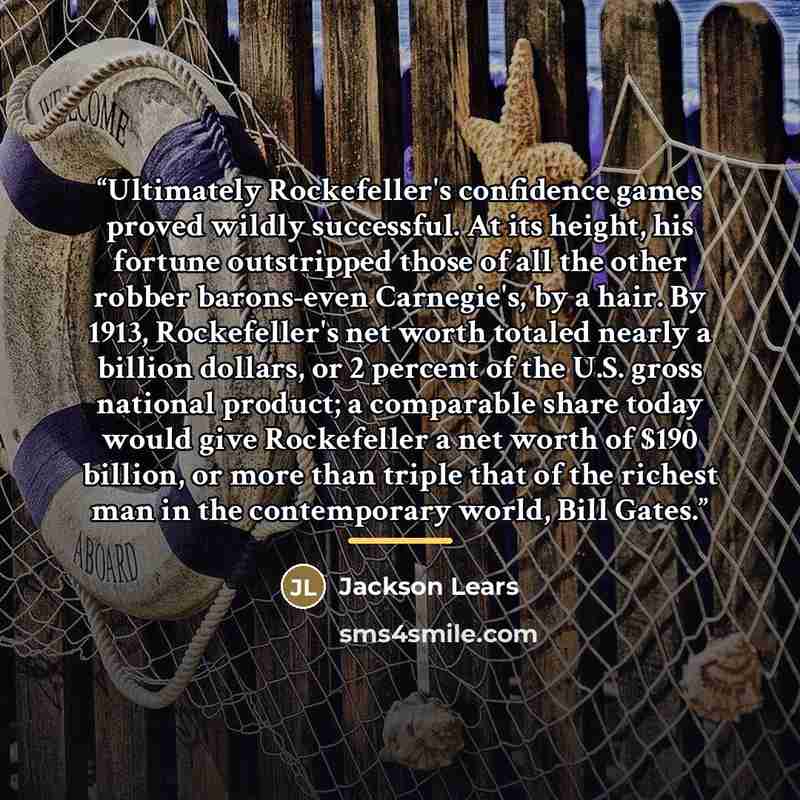 “Ultimately Rockefeller's confidence games proved wildly successful. At its height, his fortune outstripped those of all the other robber barons-even Carnegie's, by a hair. By 1913, Rockefeller's net worth totaled nearly a billion dollars, or 2 percent of the U.S. gross national product; a…” quote by Jackson Lears