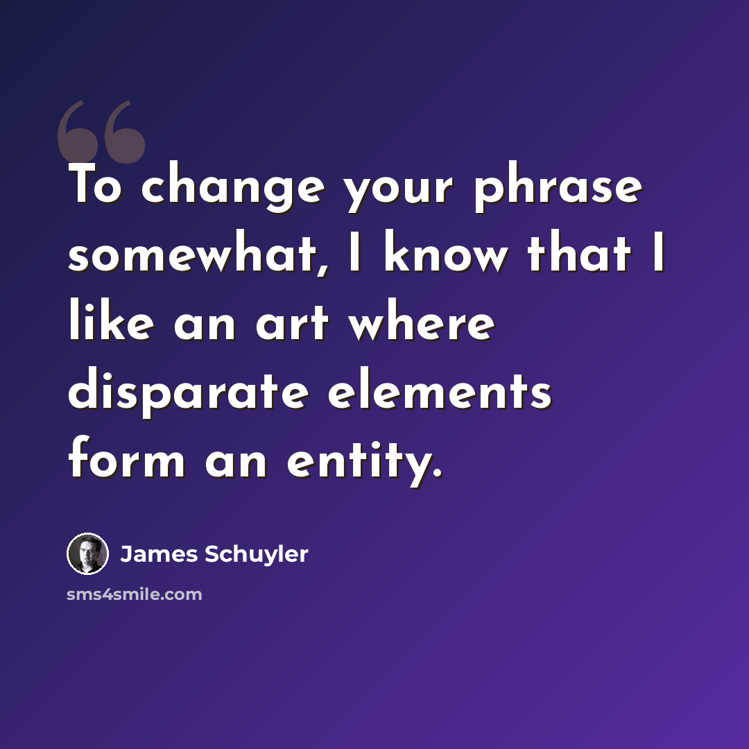“To change your phrase somewhat, I know that I like an art where disparate elements form an entity.” quote by James Schuyler