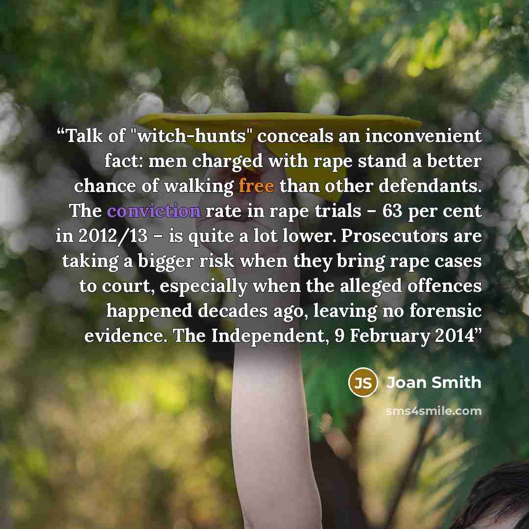 “Talk of "witch-hunts" conceals an inconvenient fact: men charged with rape stand a better chance of walking free than other defendants. The conviction rate in rape trials – 63 per cent in 2012/13 – is quite a lot lower. Prosecutors are taking a bigger risk when they bring rape cases to court…” quote by Joan Smith