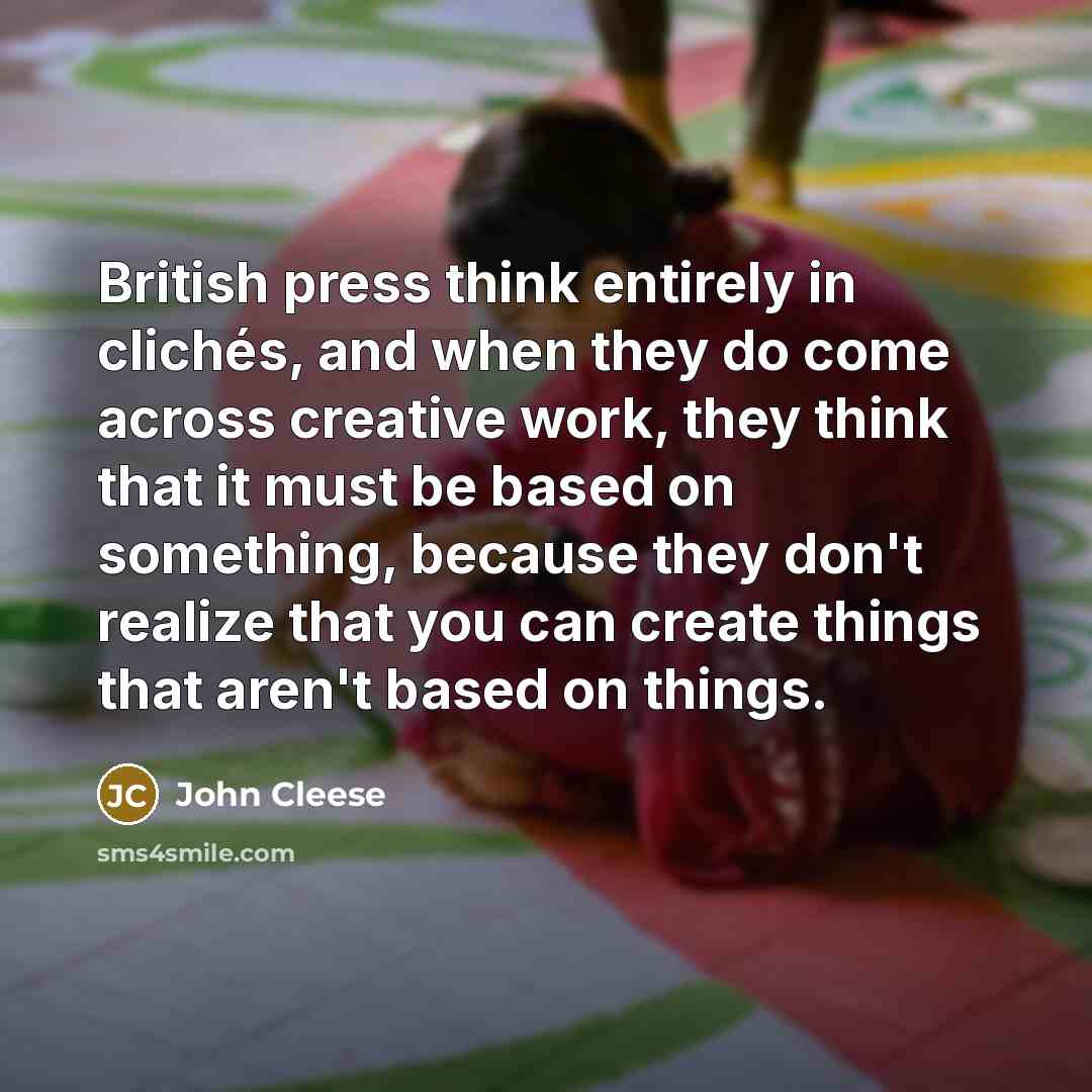 “British press think entirely in clichés, and when they do come across creative work, they think that it must be based on something, because they don't realize that you can create things that aren't based on things.” quote by John Cleese