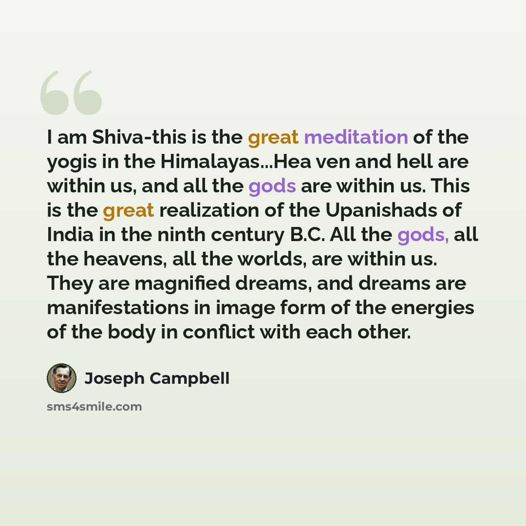 “I am Shiva-this is the great meditation of the yogis in the Himalayas...Hea ven and hell are within us, and all the gods are within us. This is the great realization of the Upanishads of India in the ninth century B.C. All the gods, all the heavens, all the worlds, are within us. They are…” quote by Joseph Campbell